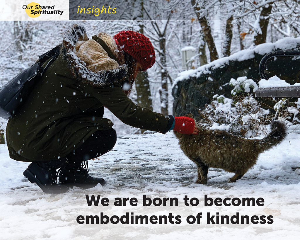 On a snowy path through trees, a woman wearing a dark green coat, a red beanie and red knitted gloves is squatting down so she can reach out and gently pat a brown cat. The image is almost monochrome except for the pop of colour from the red beanie and glove. Black text on the image reads We are born to become embodiments of kindness. In a band along the top is a logo for 'Our Shared Spirituality' and the word 'insights'.