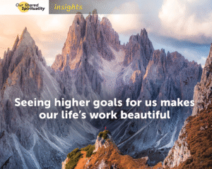 In the background are huge jagged mountain peaks with snow in between rocky outcrops. These huge mountains are a grey purple, it is nearing sunset and there is a soft orange light hitting the peaks on their left side. In the foreground is the top of a much lower peak with green and rusty brown low growing plants. A tiny figure wearing a red jacket is just visible on the top of this lower peak, looking up at the higher mountains. White text on the image reads Seeing higher goals for us makes our life’s work beautiful. In a band along the top is a logo for 'Our Shared Spirituality' and the word 'insights'.